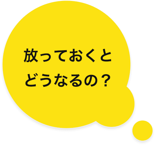 放っておくとどうなるの？